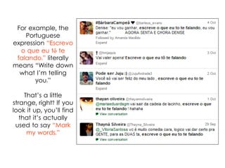 For example, the
Portuguese
expression “Escrevo
o que eu tô te
falando.” literally
means “Write down
what I’m telling
you.”
That’s a little
strange, right? If you
look it up, you’ll find
that it’s actually
used to say “Mark
my words.”
 