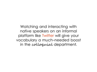 Watching and interacting with
native speakers on an informal
platform like Twitter will give your
vocabulary a much-needed boost
in the colloquial department.
 