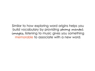 Similar to how exploring word origins helps you
build vocabulary by providing strong mental
images, listening to music gives you something
memorable to associate with a new word.
 
