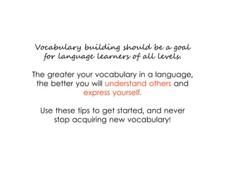 Vocabulary building should be a goal
for language learners of all levels.
The greater your vocabulary in a language,
the better you will understand others and
express yourself.
Use these tips to get started, and never
stop acquiring new vocabulary!
 