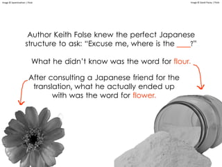 Author Keith Folse knew the perfect Japanese
structure to ask: “Excuse me, where is the ____?”
What he didn’t know was the word for flour.
Image © David Pacey | Flickr
After consulting a Japanese friend for the
translation, what he actually ended up
with was the word for flower.
Image © Swaminathan | Flickr
 