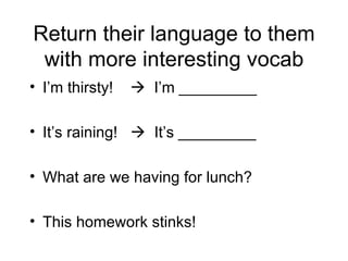 Return their language to them
 with more interesting vocab
• I’m thirsty!    I’m _________

• It’s raining!  It’s _________

• What are we having for lunch?

• This homework stinks!
 
