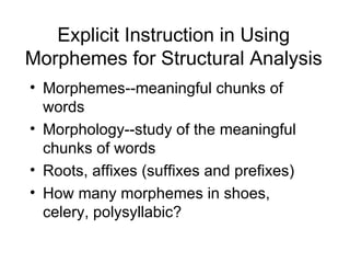 Explicit Instruction in Using
Morphemes for Structural Analysis
• Morphemes--meaningful chunks of
  words
• Morphology--study of the meaningful
  chunks of words
• Roots, affixes (suffixes and prefixes)
• How many morphemes in shoes,
  celery, polysyllabic?
 