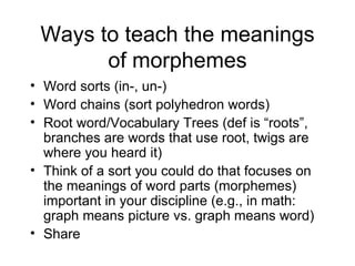 Ways to teach the meanings
       of morphemes
• Word sorts (in-, un-)
• Word chains (sort polyhedron words)
• Root word/Vocabulary Trees (def is “roots”,
  branches are words that use root, twigs are
  where you heard it)
• Think of a sort you could do that focuses on
  the meanings of word parts (morphemes)
  important in your discipline (e.g., in math:
  graph means picture vs. graph means word)
• Share
 