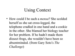 Using Context
• How could I be such a mensa? She scolded
  herself as she sat cross-legged, the
  telephone cradled in one hand and a cookie
  in the other. She blamed her biology teacher
  for her problem. If he hadn’t made them
  dissect frogs, she wouldn’t have been so
  absentminded. (from Gary Soto’s The
  Challenge)
 