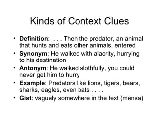 Kinds of Context Clues
• Definition: . . . Then the predator, an animal
  that hunts and eats other animals, entered
• Synonym: He walked with alacrity, hurrying
  to his destination
• Antonym: He walked slothfully, you could
  never get him to hurry
• Example: Predators like lions, tigers, bears,
  sharks, eagles, even bats . . . .
• Gist: vaguely somewhere in the text (mensa)
 