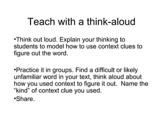 Teach with a think-aloud
•Think out loud. Explain your thinking to
students to model how to use context clues to
figure out the word.

•Practice it in groups. Find a difficult or likely
unfamiliar word in your text, think aloud about
how you used context to figure it out. Name the
“kind” of context clue you used.
•Share.
 