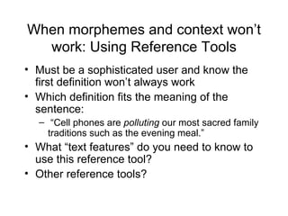 When morphemes and context won’t
  work: Using Reference Tools
• Must be a sophisticated user and know the
  first definition won’t always work
• Which definition fits the meaning of the
  sentence:
  – “Cell phones are polluting our most sacred family
    traditions such as the evening meal.”
• What “text features” do you need to know to
  use this reference tool?
• Other reference tools?
 