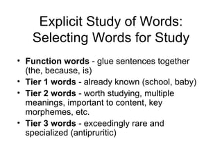 Explicit Study of Words:
   Selecting Words for Study
• Function words - glue sentences together
  (the, because, is)
• Tier 1 words - already known (school, baby)
• Tier 2 words - worth studying, multiple
  meanings, important to content, key
  morphemes, etc.
• Tier 3 words - exceedingly rare and
  specialized (antipruritic)
 