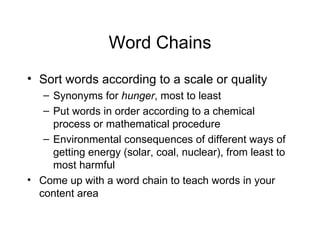 Word Chains
• Sort words according to a scale or quality
   – Synonyms for hunger, most to least
   – Put words in order according to a chemical
     process or mathematical procedure
   – Environmental consequences of different ways of
     getting energy (solar, coal, nuclear), from least to
     most harmful
• Come up with a word chain to teach words in your
  content area
 
