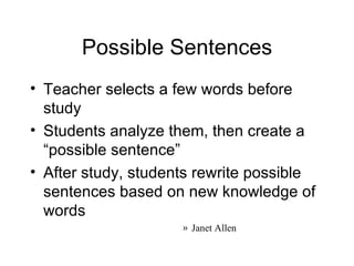 Possible Sentences
• Teacher selects a few words before
  study
• Students analyze them, then create a
  “possible sentence”
• After study, students rewrite possible
  sentences based on new knowledge of
  words
                     » Janet Allen
 