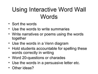 Using Interactive Word Wall
             Words
• Sort the words
• Use the words to write summaries
• Write narratives or poems using the words
  together
• Use the words in a Venn diagram
• Hold students accountable for spelling these
  words correctly in writing
• Word 20-questions or charades
• Use the words in a persuasive letter etc.
• Other ideas?
 