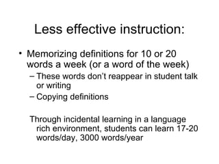 Less effective instruction:
• Memorizing definitions for 10 or 20
  words a week (or a word of the week)
  – These words don’t reappear in student talk
    or writing
  – Copying definitions

  Through incidental learning in a language
   rich environment, students can learn 17-20
   words/day, 3000 words/year
 