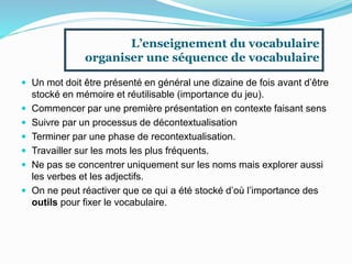  Un mot doit être présenté en général une dizaine de fois avant d’être
stocké en mémoire et réutilisable (importance du jeu).
 Commencer par une première présentation en contexte faisant sens
 Suivre par un processus de décontextualisation
 Terminer par une phase de recontextualisation.
 Travailler sur les mots les plus fréquents.
 Ne pas se concentrer uniquement sur les noms mais explorer aussi
les verbes et les adjectifs.
 On ne peut réactiver que ce qui a été stocké d’où l’importance des
outils pour fixer le vocabulaire.
L’enseignement du vocabulaire
organiser une séquence de vocabulaire
 