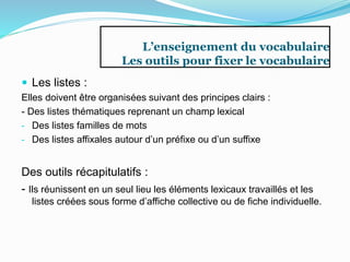 L’enseignement du vocabulaire
Les outils pour fixer le vocabulaire
 Les listes :
Elles doivent être organisées suivant des principes clairs :
- Des listes thématiques reprenant un champ lexical
- Des listes familles de mots
- Des listes affixales autour d’un préfixe ou d’un suffixe
Des outils récapitulatifs :
- Ils réunissent en un seul lieu les éléments lexicaux travaillés et les
listes créées sous forme d’affiche collective ou de fiche individuelle.
 
