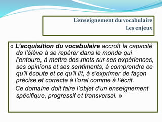 L’enseignement du vocabulaire
Les enjeux
« L’acquisition du vocabulaire accroît la capacité
de l’élève à se repérer dans le monde qui
l’entoure, à mettre des mots sur ses expériences,
ses opinions et ses sentiments, à comprendre ce
qu’il écoute et ce qu’il lit, à s’exprimer de façon
précise et correcte à l’oral comme à l’écrit.
Ce domaine doit faire l’objet d’un enseignement
spécifique, progressif et transversal. »
 