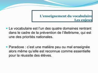 L’enseignement du vocabulaire
Les enjeux
 Le vocabulaire est l’un des quatre domaines rentrant
dans le cadre de la prévention de l’illettrisme, qui est
une des priorités nationales.
 Paradoxe : c’est une matière peu ou mal enseignée
alors même qu’elle est reconnue comme essentielle
pour la réussite des élèves.
 
