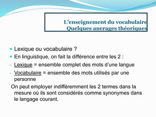 L’enseignement du vocabulaire
Quelques ancrages théoriques
 Lexique ou vocabulaire ?
 En linguistique, on fait la différence entre les 2 :
- Lexique = ensemble complet des mots d’une langue
- Vocabulaire = ensemble des mots utilisés par une
personne
On peut employer indifféremment les 2 termes dans la
mesure où ils sont considérés comme synonymes dans
le langage courant.
 