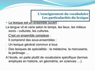  Le lexique est un ensemble ouvert :
La langue vit et varie selon le temps, les lieux, les milieux
socio - culturels, les cultures.
C’est un ensemble complexe :
Il comprend des sous-ensembles :
- Un lexique général commun à tous
- Des lexiques de spécialités : la médecine, la menuiserie,
le jardinage …
A l’école, on parle plutôt de vocabulaire spécifique (termes
employés en histoire, en géométrie, en sciences …).
L’enseignement du vocabulaire
Les particularités du lexique
 