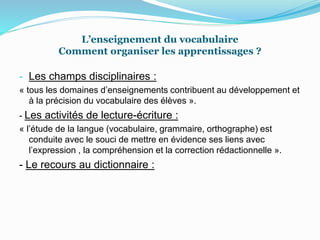 L’enseignement du vocabulaire
Comment organiser les apprentissages ?
- Les champs disciplinaires :
« tous les domaines d’enseignements contribuent au développement et
à la précision du vocabulaire des élèves ».
- Les activités de lecture-écriture :
« l’étude de la langue (vocabulaire, grammaire, orthographe) est
conduite avec le souci de mettre en évidence ses liens avec
l’expression , la compréhension et la correction rédactionnelle ».
- Le recours au dictionnaire :
 
