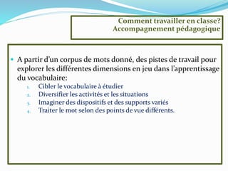  A partir d’un corpus de mots donné, des pistes de travail pour
explorer les différentes dimensions en jeu dans l’apprentissage
du vocabulaire:
1. Cibler le vocabulaire à étudier
2. Diversifier les activités et les situations
3. Imaginer des dispositifs et des supports variés
4. Traiter le mot selon des points de vue différents.
Comment travailler en classe?
Accompagnement pédagogique
 
