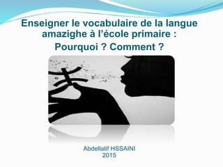 Enseigner le vocabulaire de la langue
amazighe à l’école primaire :
Pourquoi ? Comment ?
Abdellatif HSSAINI
2015
 