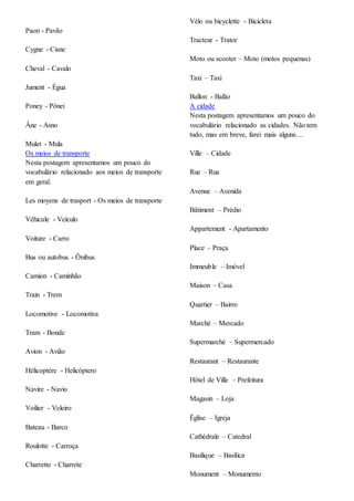 Paon - Pavão
Cygne - Cisne
Cheval - Cavalo
Jument - Égua
Poney - Pônei
Âne - Asno
Mulet - Mula
Os meios de transporte
Nesta postagem apresentamos um pouco do
vocabulário relacionado aos meios de transporte
em geral.
Les moyens de trasport - Os meios de transporte
Véhicule - Veículo
Voiture - Carro
Bus ou autobus - Ônibus
Camion - Caminhão
Train - Trem
Locomotive - Locomotiva
Tram - Bonde
Avion - Avião
Hélicoptère - Helicóptero
Navire - Navio
Voilier - Veleiro
Bateau - Barco
Roulotte - Carroça
Charrette - Charrete
Vélo ou bicyclette - Bicicleta
Tracteur - Trator
Moto ou scooter – Moto (motos pequenas)
Taxi – Taxi
Ballon - Balão
A cidade
Nesta postagem apresentamos um pouco do
vocabulário relacionado as cidades. Não tem
tudo, mas em breve, farei mais alguns....
Ville – Cidade
Rue – Rua
Avenue – Avenida
Bâtiment – Prédio
Appartement - Apartamento
Place – Praça
Immeuble – Imóvel
Maison – Casa
Quartier – Bairro
Marché – Mercado
Supermarché – Supermercado
Restaurant – Restaurante
Hôtel de Ville – Prefeitura
Magasin – Loja
Église – Igreja
Cathédrale – Catedral
Basilique – Basílica
Monument – Monumento
 