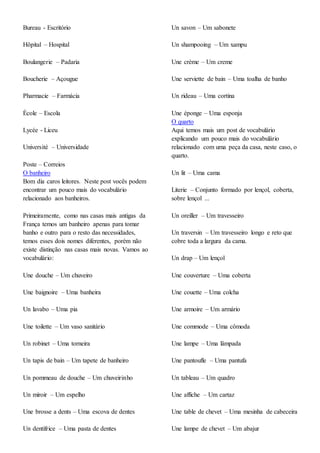 Bureau - Escritório
Hôpital – Hospital
Boulangerie – Padaria
Boucherie – Açougue
Pharmacie – Farmácia
École – Escola
Lycée - Liceu
Université – Universidade
Poste – Correios
O banheiro
Bom dia caros leitores. Neste post vocês podem
encontrar um pouco mais do vocabulário
relacionado aos banheiros.
Primeiramente, como nas casas mais antigas da
França temos um banheiro apenas para tomar
banho e outro para o resto das necessidades,
temos esses dois nomes diferentes, porém não
existe distinção nas casas mais novas. Vamos ao
vocabulário:
Une douche – Um chuveiro
Une baignoire – Uma banheira
Un lavabo – Uma pia
Une toilette – Um vaso sanitário
Un robinet – Uma torneira
Un tapis de bain – Um tapete de banheiro
Un pommeau de douche – Um chuveirinho
Un miroir – Um espelho
Une brosse a dents – Uma escova de dentes
Un dentifrice – Uma pasta de dentes
Un savon – Um sabonete
Un shampooing – Um xampu
Une crème – Um creme
Une serviette de bain – Uma toalha de banho
Un rideau – Uma cortina
Une éponge – Uma esponja
O quarto
Aqui temos mais um post de vocabulário
explicando um pouco mais do vocabulário
relacionado com uma peça da casa, neste caso, o
quarto.
Un lit – Uma cama
Literie – Conjunto formado por lençol, coberta,
sobre lençol ...
Un oreiller – Um travesseiro
Un traversin – Um travesseiro longo e reto que
cobre toda a largura da cama.
Un drap – Um lençol
Une couverture – Uma coberta
Une couette – Uma colcha
Une armoire – Um armário
Une commode – Uma cômoda
Une lampe – Uma lâmpada
Une pantoufle – Uma pantufa
Un tableau – Um quadro
Une affiche – Um cartaz
Une table de chevet – Uma mesinha de cabeceira
Une lampe de chevet – Um abajur
 