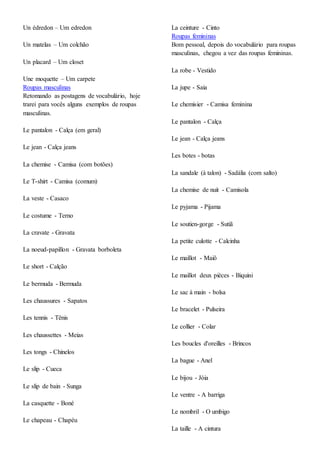 Un édredon – Um edredon
Un matelas – Um colchão
Un placard – Um closet
Une moquette – Um carpete
Roupas masculinas
Retomando as postagens de vocabulário, hoje
trarei para vocês alguns exemplos de roupas
masculinas.
Le pantalon - Calça (em geral)
Le jean - Calça jeans
La chemise - Camisa (com botões)
Le T-shirt - Camisa (comum)
La veste - Casaco
Le costume - Terno
La cravate - Gravata
La noeud-papillon - Gravata borboleta
Le short - Calção
Le bermuda - Bermuda
Les chaussures - Sapatos
Les tennis - Tênis
Les chaussettes - Meias
Les tongs - Chinelos
Le slip - Cueca
Le slip de bain - Sunga
La casquette - Boné
Le chapeau - Chapéu
La ceinture - Cinto
Roupas femininas
Bom pessoal, depois do vocabulário para roupas
masculinas, chegou a vez das roupas femininas.
La robe - Vestido
La jupe - Saia
Le chemisier - Camisa feminina
Le pantalon - Calça
Le jean - Calça jeans
Les botes - botas
La sandale (à talon) - Sadália (com salto)
La chemise de nuit - Camisola
Le pyjama - Pijama
Le soutien-gorge - Sutiã
La petite culotte - Calcinha
Le maillot - Maiô
Le maillot deux pièces - Biquini
Le sac à main - bolsa
Le bracelet - Pulseira
Le collier - Colar
Les boucles d'oreilles - Brincos
La bague - Anel
Le bijou - Jóia
Le ventre - A barriga
Le nombril - O umbigo
La taille - A cintura
 