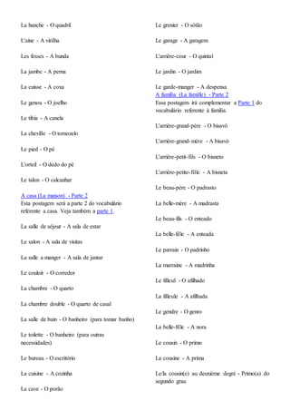 La hanche - O quadril
L'aine - A virilha
Les fesses - A bunda
La jambe - A perna
La cuisse - A coxa
Le genou - O joelho
Le tibia - A canela
La cheville - O tornozelo
Le pied - O pé
L'orteil - O dedo do pé
Le talon - O calcanhar
A casa (La maison) - Parte 2
Esta postagem será a parte 2 do vocabulário
referente a casa. Veja também a parte 1.
La salle de séjour - A sala de estar
Le salon - A sala de visitas
La salle a manger - A sala de jantar
Le couloir - O corredor
La chambre - O quarto
La chambre double - O quarto de casal
La salle de bain - O banheiro (para tomar banho)
Le toilette - O banheiro (para outras
necessidades)
Le bureau - O escritório
La cuisine - A cozinha
La cave - O porão
Le grenier - O sótão
Le garage - A garagem
L'arrière-cour - O quintal
Le jardin - O jardim
Le garde-manger - A despensa
A família (La famille) - Parte 2
Essa postagem irá complementar a Parte 1 do
vocabulário referente à família.
L'arrière-grand-père - O bisavô
L'arrière-grand-mère - A bisavó
L'arrière-petit-fils - O bisneto
L'arrière-petite-fille - A bisneta
Le beau-père - O padrasto
La belle-mère - A madrasta
Le beau-fils - O enteado
La belle-fille - A enteada
Le parrain - O padrinho
La marraine - A madrinha
Le filleul - O afilhado
La filleule - A afilhada
Le gendre - O genro
La belle-fille - A nora
Le cousin - O primo
La cousine - A prima
Le/la cousin(e) au deuxième degré - Primo(a) do
segundo grau
 