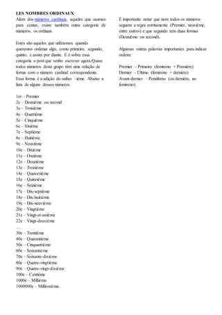 LES NOMBRES ORDINAUX
Além dos números cardinais, aqueles que usamos
para contar, existe também outra categoria de
números, os ordinais.
Estes são aqueles que utilizamos quando
queremos ordenar algo, como primeiro, segundo,
quinto, e assim por diante. E é sobre essa
categoria o post que venho escrever agora.Quase
todos números deste grupo têm uma relação de
forma com o número cardinal correspondente.
Essa forma é a adição do sufixo –ième. Abaixo a
lista de alguns desses números.
1er – Premier
2e – Deuxième ou second
3e – Troisième
4e – Quatrième
5e – Cinquième
6e – Sixième
7e – Septième
8e – Huitième
9e – Neuvième
10e – Dixième
11e – Onzième
12e – Douzième
13e – Treizième
14e – Quatorzième
15e – Quinzième
16e – Seizième
17e – Dix-septième
18e – Dix-huitième
19e – Dix-neuvième
20e – Vingtième
21e – Vingt-et-unième
22e – Vingt-deuxième
…
30e – Trentième
40e – Quarantième
50e – Cinquantième
60e – Soixantième
70e – Soixante-dixième
80e – Quatre-vingtième
90e – Quatre-vingt-dixième
100e – Centième
1000e – Millième
1000000e – Millionième
É importante notar que nem todos os números
seguem a regra estritamente (Premier, neuvième,
entre outros) e que segundo tem duas formas
(Deuxième ou second).
Algumas outras palavras importantes para indicar
ordem:
Premier – Primeiro (feminino = Première)
Dernier – Último (feminino = dernière)
Avant-dernier – Penúltimo (ou dernière, no
feminino)
 