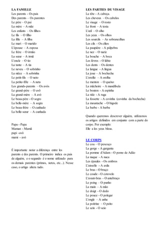 LA FAMILLE
Les parents - Os pais
Des parents – Os parentes
Le père – O pai
La mère – A mãe
Les enfants – Os filhos
Le fils – O filho
La fille – A filha
Le mari – O marido
L'épouse – A esposa
Le frère – O irmão
La sœur – A irmã
L'oncle – O tio
La tante – A tia
Le neveu – O sobrinho
La nièce – A sobrinha
Le petit-fils – O neto
La petite-fille – A neta
Les grands-parents – Os avós
Le grand-père – O avô
La grand-mère – A avó
Le beau-père - O sogro
La belle-mère – A sogra
Le beau-frère – O cunhado
La belle-sœur – A cunhada
Papa - Papa
Maman - Mamã
papi -avô
mami - avó
É importante notar a diferença entre les
parents e des parents. O primeiro indica os pais
de alguém, e o segundo é o nome utilizado para
os demais parentes (primos, netos, etc...). Nesse
caso, o artigo altera tudo.
LES PARTIES DU VISAGE
La tête - A cabeça.
Les cheveux – Os cabelos
Le visage – O rosto
Le front – A testa
L'œil – O olho
Les yeux – Os olhos
Les sourcils – As sobrancelhas
Les cils - Os cílios
La paupière - A pálpebra
Le nez – O nariz
La bouche – A boca
Les lèvres - O lábio
Les dents – Os dentes
La langue - A língua
La joue – A bochecha
L'oreille – A orelha
Le menton – O queixo
La mâchoire - A mandíbula
Le bouton - A espinha
La ride - A ruga
La fossette - A covinha (covinha da bochecha)
La moustache - O bigode
La barbe - A barba
Quando queremos descrever alguém, utilizamos
os artigos definidos em conjunto com a parte do
corpo. Por exemplo:
Elle a les yeux bleus.
LE CORPS
Le cou – O pescoço
La gorge - A garganta
La pomme d'Adam - O pomo de Adão
La nuque - A nuca
Les épaules - Os ombros
L'aisselle - A axila
Le bras - O braço
Le coude - O cotovelo
L'avant-bras - O antebraço
Le poing – O punho
La main – A mão
Le doigt - O dedo
Le pouce - O polegar
L'ongle – A unha
La poitrine – O peito
Le sein - O seio
 