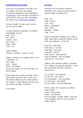 EXPRIMINDO SENSAÇÕES
Nesse post você ira aprender como dizer o que
esta sentindo, como fome, por exemplo.
As sensações normalmente vêm acompanhadas
do verbo avoir. Como já foi dito, as sensações de
dor são escritas como avoir mal à. É importante
não esquecer que o à pode sofrer contrações.
J'ai mal à la jambe. J'ai mal au pied. J'ai mal à
l'œil. J'ai mal aux doigts.
As outras sensações normalmente vêm também
acompanhadas do avoir.
Faim – Fome
Soif – Sede
Sommeil – Sono
Peur – Medo
Chaud – Calor
Froid – Frio
Alguns exemplos:
J'ai froid. J'ai sommeil. J'ai faim. J'ai soif.
Algumas expressões têm a seguinte forma: Avoir
+ expressão + de:
Peur – Medo
Envie – Vontade
Besoin – Necessidade
J'ai peur des serpents. J'ai envie d'une bière. J'ai
besoin d'argent.
Porém mesmo que a maioria das formas usadas
para expressar sensações utilize o verbo avoir,
não podemos afirmar que ele é sempre utilizado.
Um exemplo é a forma utilizada para dizer que se
está cansado, que utiliza o verbo être:
Je suis fatigué.
O CLIMA
Nesse post você ira descobrir as palavras
relacionadas com o tempo, para assim poder se
expressar melhor em relação a ele.
Soleil – Sol
Nuage – Nuvem
Vent – Vento
Orages – Tempestades
Pluie – Chuva
Brouillard – Neblina
Neige – Neve
E agora as expressões completas para se falar do
clima. Quase todas as expressões utilizam um dos
verbos aqui explicados: o verbo faire.
Il fait beau – Está bonito
Il fait mauvais – Está feio
Il fait chaud – Está quente
Il fait froid – Está frio
Il fait du soleil – Está ensolarado
Il fait du brouillard – Está com neblina
Il fait du vent – Está ventoso
Algumas outras expressões utilizam a expressão
Il y a. Algumas das expressões utilizando o verbo
faire tem também uma forma utilizando a
expressão Il y a.
Il y a du soleil – Está ensolarado
Il y a du vent – Está ventoso
Il y a du brouillard – Está com neblina
Il y a des nuages – Está nublado
Il y a des orages – Está com tempestades
Por fim, existem duas expressões que utilizam
verbos próprios:
Il neige – Está nevando
Il pleut – Esta chovendo
Esses dois últimos exemplos utilizam verbos que
só são conjugados par Il, ou seja, seu sujeito é
sempre o mesmo.
 