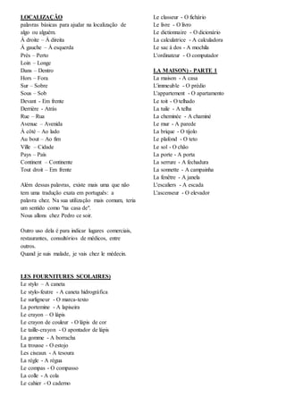 LOCALIZAÇÃO
palavras básicas para ajudar na localização de
algo ou alguém.
À droite – À direita
À gauche – À esquerda
Près – Perto
Loin – Longe
Dans – Dentro
Hors – Fora
Sur – Sobre
Sous – Sob
Devant - Em frente
Derrière - Atrás
Rue – Rua
Avenue – Avenida
À côté – Ao lado
Au bout – Ao fim
Ville – Cidade
Pays – País
Continent – Continente
Tout droit – Em frente
Além dessas palavras, existe mais uma que não
tem uma tradução exata em português: a
palavra chez. Na sua utilização mais comum, teria
um sentido como "na casa de".
Nous allons chez Pedro ce soir.
Outro uso dela é para indicar lugares comerciais,
restaurantes, consultórios de médicos, entre
outros.
Quand je suis malade, je vais chez le médecin.
LES FOURNITURES SCOLAIRES)
Le stylo – A caneta
Le stylo-feutre - A caneta hidrográfica
Le surligneur - O marca-texto
La portemine - A lapiseira
Le crayon – O lápis
Le crayon de couleur - O lápis de cor
Le taille-crayon - O apontador de lápis
La gomme - A borracha
La trousse - O estojo
Les ciseaux - A tesoura
La règle - A régua
Le compas - O compasso
La colle - A cola
Le cahier - O caderno
Le classeur - O fichário
Le livre - O livro
Le dictionnaire - O dicionário
La calculatrice - A calculadora
Le sac à dos - A mochila
L'ordinateur - O computador
LA MAISON) - PARTE 1
La maison - A casa
L'immeuble - O prédio
L'appartement - O apartamento
Le toit - O telhado
La tuile - A telha
La cheminée - A chaminé
Le mur - A parede
La brique - O tijolo
Le plafond - O teto
Le sol - O chão
La porte - A porta
La serrure - A fechadura
La sonnette - A campainha
La fenêtre - A janela
L'escaliers - A escada
L'ascenseur - O elevador
 