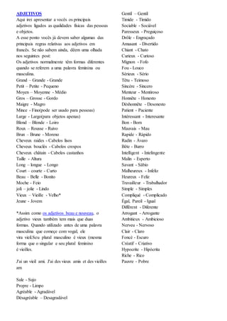 ADJETIVOS
Aqui irei apresentar a vocês os principais
adjetivos ligados as qualidades físicas das pessoas
e objetos.
A esse ponto vocês já devem saber algumas das
principais regras relativas aos adjetivos em
francês. Se não sabem ainda, dêem uma olhada
nos seguintes post:
Os adjetivos normalmente têm formas diferentes
quando se referem a uma palavra feminina ou
masculina.
Grand – Grande - Grande
Petit – Petite - Pequeno
Moyen – Moyenne - Médio
Gros – Grosse - Gordo
Maigre - Magro
Mince - Fino(pode ser usado para pessoas)
Large - Largo(para objetos apenas)
Blond – Blonde - Loiro
Roux – Rousse - Ruivo
Brun – Brune - Moreno
Cheveux raides - Cabelos lisos
Cheveux bouclés - Cabelos crespos
Cheveux châtain - Cabelos castanhos
Taille - Altura
Long – longue - Longo
Court – courte - Curto
Beau – Belle - Bonito
Moche - Feio
joli – jolie - Lindo
Vieux – Vieille - Velho*
Jeune - Jovem
*Assim como os adjetivos beau e nouveau, o
adjetivo vieux também tem mais que duas
formas. Quando utilizado antes de uma palavra
masculina que começe com vogal, ele
vira vieil.Seu plural masculino é vieux (mesma
forma que o singular e seu plural feminino
é vieilles.
J'ai un vieil ami. J'ai des vieux amis et des vieilles
am
Sale - Sujo
Propre - Limpo
Agréable - Agradável
Désagréable – Desagradável
Gentil – Gentil
Timide - Tímido
Sociable - Sociável
Paresseux - Preguiçoso
Drôle - Engraçado
Amusant - Divertido
Chiant - Chato
Curieux - Curioso
Mignon - Fofo
Fou - Louco
Sérieux - Sério
Têtu - Teimoso
Sincère - Sincero
Menteur - Mentiroso
Honnête - Honesto
Déshonnête - Desonesto
Patient - Paciente
Intéressant - Interesante
Bon - Bom
Mauvais - Mau
Rapide - Rápido
Radin - Ávaro
Bête - Burro
Intelligent - Intelingente
Malin - Esperto
Savant - Sábio
Malheureux - Infeliz
Heureux - Feliz
Travailleur - Trabalhador
Simple - Simples
Compliqué - Complicado
Égal, Pareil - Igual
Différent - Diferente
Arrogant - Arrogante
Ambitieux - Ambicioso
Nerveu - Nervoso
Clair - Claro
Foncé - Escuro
Créatif - Criativo
Hypocrite - Hipócrita
Riche - Rico
Pauvre - Pobre
 