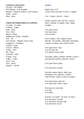 COZINHA E REFEIÇÕES
Un repas - Uma refeição
Petit Déjeuner - Café da manhã
Déjeuner - Almoço(é também o verbo almoçar)
Goûter - Lanche
Dîner - Jantar
PARTE DO MOBILIÁRIO DA COZINHA:
La cuisine - A cozinha
Cuisinière - Fogão
Table - Mesa
Four - Forno
Placard - Estante
Réfrigérateur ou frigo - Geladeira
Évier - Pia
Lave-vaisselle - Máquina de lavar louça
Congélateur - Congelador
Vaisselle - Louça
couverts - Talheres
Assiette - Prato
Bol - Tigela
Fourchette - Garfo
Couteau - Faca
Cuillère - Colher
Verre - Copo
Tasse - Xícara
Bouteille – Garrafa
As horas
Quelle heure est-il?
A forma básica para dizer as horas é a seguinte:
Il est + "numero de horas" + heures.
Quando queremos dizer uma hora, a palavra
heures é utilizada no singular, heure. Alguns
exemplos:
Il est quatre heures.
Il est vingt heures.
Il est une heure.
Para os minutos, temos algumas formas
diferentes. Por exemplo, adicionando diretamente
o número de minutos após a palavra heures.
Il est quatre heures vingt.
Il est une heure dix.
Il est quatorze heures quinze.
Para quinze minutos podemos adicionar et quart e
para meia hora podemos adicionar et demie:
Il est quatre heures quinze.
Il est cinq heures et demie.
Para dizer quantos minutos faltam para
determinada hora, utilizamos a palavra
moins.Podemos utilizar le quart em conjunto:
Il est quatre heures moins dix.
Il est vingt heures moins le quart.
Para meio-dia e meia-noite:
Il est midi.
Il est minuit.
Para dizer "da manhã", "da tarde", da "noite":
Il est cinq heures du matin.
Il est cinq heures de l'après-midi.
Il est neuf heures du soir.
 