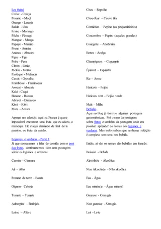 Les fruits)
Cerise - Cereja
Pomme - Maçã
Orange - Laranja
Raisin - Uva
Fraise - Morango
Pêche - Pêssego
Mangue - Manga
Papaye - Mamão
Prune - Ameixa
Ananas - Abacaxi
Figue - Figo
Poire - Pera
Citron - Limão
Melon - Melão
Pastèque - Melancia
Cassis - Groselha
Framboise - Framboesa
Avocat - Abacate
Kaki - Caqui
Banane - Banana
Abricot - Damasco
Kiwi – Kiwi
Mure - Amora
Apenas um adendo: aqui na França é quase
impossível encontrar uma fruta que eu adoro, o
maracujá. Ele é aqui chamado de fruit de la
passion, ou fruta da paixão.
Legumes e verduras - Parte 1
Já que começamos a falar de comida com o post
das frutas, continuaremos com uma postagem
sobre os legumes e verduras:
Carotte – Cenoura
Ail – Alho
Pomme de terre – Batata
Oignon– Cebola
Tomate – Tomate
Aubergine – Berinjela
Laitue – Alface
Chou – Repolho
Chou-fleur – Couve flor
Cornichon – Pepino (os pequenininhos)
Concombre – Pepino (aqueles grandes)
Courgette – Abobrinha
Bettes - Acelga
Champignon – Cogumelo
Épinard – Espinafre
Riz – Arroz
Haricots – Feijão
Haricots vert – Feijão verde
Maïs – Milho
Bebidas
Aqui no blog já tivemos algumas postagens
gastronômicas. Foi o caso da postagem
sobre frutas e também da postagem onde era
possível aprender os nomes dos legumes e
verduras. Mas todos sabem que nenhuma refeição
é completa sem uma boa bebida.
Então, ai vão os nomes das bebidas em francês:
Boisson - Bebida
Alcoolisée - Alcoólica
Non Alcoolisée - Não alcoólica
Eau - Água
Eau minérale - Água mineral
Gazeuse - Com gás
Non gazeuse - Sem gás
Lait - Leite
 