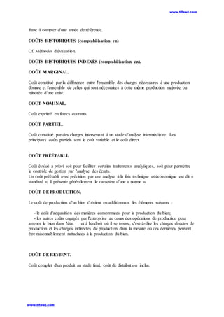 franc à compter d'une année de référence.
COÛTS HISTORIQUES (comptabilisation en)
Cf. Méthodes d'évaluation.
COÛTS HISTORIQUES INDEXÉS (comptabilisation en).
COÛT MARGINAL.
Coût constitué par la différence entre l'ensemble des charges nécessaires à une production
donnée et l'ensemble de celles qui sont nécessaires à cette même production majorée ou
minorée d'une unité.
COÛT NOMINAL.
Coût exprimé en francs courants.
COÛT PARTIEL.
Coût constitué par des charges intervenant à un stade d'analyse intermédiaire. Les
principaux coûts partiels sont le coût variable et le coût direct.
COÛT PRÉÉTABLI.
Coût évalué a priori soit pour faciliter certains traitements analytiques, soit pour permettre
le contrôle de gestion par l'analyse des écarts.
Un coût préétabli avec précision par une analyse à la fois technique et économique est dit «
standard »; il présente généralement le caractère d'une « norme ».
COÛT DE PRODUCTION.
Le coût de production d'un bien s'obtient en additionnant les éléments suivants :
- le coût d'acquisition des matières consommées pour la production du bien;
- les autres coûts engagés par l'entreprise au cours des opérations de production pour
amener le bien dans l'état et à l'endroit où il se trouve, c'est-à-dire les charges directes de
production et les charges indirectes de production dans la mesure où ces dernières peuvent
être raisonnablement rattachées à la production du bien.
COÛT DE REVIENT.
Coût complet d'un produit au stade final, coût de distribution inclus.
www.tifawt.com
www.tifawt.com
 