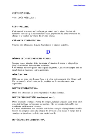 COÛT STANDARD.
Voir « COÛT PRÉÉTABLI ».
COÛT VARIABLE.
Coût constitué seulement par les charges qui varient avec le volume d'activité de
l'entreprise sans qu'il y ait nécessairement exacte proportionnalité entre la variation des
charges et la variation du volume des produits obtenus.
CRÉANCES D'EXPLOITATION.
Créances nées à l'occasion du cycle d'exploitation et créances assimilées.
D
DÉPÔTS ET CAUTIONNEMENTS VERSÉS.
Sommes versées à des tiers à titre de garantie d'exécution de contrat et indisponibles
jusqu'à la réalisation d'une condition suspensive.
Cette rubrique ne couvre pas les titres déposés en garantie. Ceux-ci sont compris dans les
immobilisations financières qui les concernent.
DÉPRÉCIATION.
Différence en moins entre la valeur brute et la valeur nette comptable d'un élément actif.
Elle est constatée, selon les cas, par des provisions ou des amortissements pour
dépréciation.
DETTES D'EXPLOITATION.
Dettes nées à l'occasion du cycle d'exploitation et dettes assimilées.
DETTES PROVISIONNÉES (ou charges à payer).
Dettes potentielles évaluées à l'arrêté des comptes, nettement précisées quant à leur objet,
mais dont l'échéance ou le montant est incertain. Elles ont vocation irréversible à se
transformer ultérieurement en dettes.
Ces dettes provisionnées sont rattachées aux diverses rubriques correspondantes du bilan.
Ne sont pas comprises dans cette catégorie les provisions pour risques et charges dont la
vocation à se transformer en dettes n'est pas irréversible.
DIFFÉRENCE D'INCORPORATION.
www.tifawt.com
www.tifawt.com
 