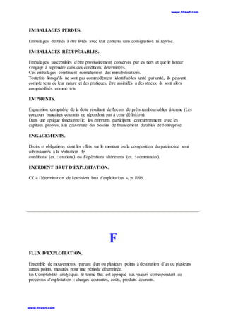 EMBALLAGES PERDUS.
Emballages destinés à être livrés avec leur contenu sans consignation ni reprise.
EMBALLAGES RÉCUPÉRABLES.
Emballages susceptibles d'être provisoirement conservés par les tiers et que le livreur
s'engage à reprendre dans des conditions déterminées.
Ces emballages constituent normalement des immobilisations.
Toutefois lorsqu'ils ne sont pas commodément identifiables unité par unité, ils peuvent,
compte tenu de leur nature et des pratiques, être assimilés à des stocks; ils sont alors
comptabilisés comme tels.
EMPRUNTS.
Expression comptable de la dette résultant de l'octroi de prêts remboursables à terme (Les
concours bancaires courants ne répondent pas à cette définition).
Dans une optique fonctionnelle, les emprunts participent, concurremment avec les
capitaux propres, à la couverture des besoins de financement durables de l'entreprise.
ENGAGEMENTS.
Droits et obligations dont les effets sur le montant ou la composition du patrimoine sont
subordonnés à la réalisation de
conditions (ex. : cautions) ou d'opérations ultérieures (ex. : commandes).
EXCÉDENT BRUT D'EXPLOITATION.
Cf. « Détermination de l'excédent brut d'exploitation », p. Il.96.
F
FLUX D'EXPLOITATION.
Ensemble de mouvements, partant d'un ou plusieurs points à destination d'un ou plusieurs
autres points, mesurés pour une période déterminée.
En Comptabilité analytique, le terme flux est appliqué aux valeurs correspondant au
processus d'exploitation : charges courantes, coûts, produits courants.
www.tifawt.com
www.tifawt.com
 