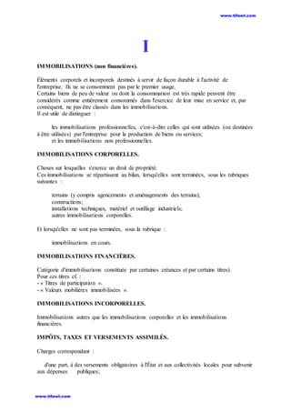I
IMMOBILISATIONS (non financières).
Éléments corporels et incorporels destinés à servir de façon durable à l'activité de
l'entreprise. Ils ne se consomment pas par le premier usage.
Certains biens de peu de valeur ou dont la consommation est très rapide peuvent être
considérés comme entièrement consommés dans l'exercice de leur mise en service et, par
conséquent, ne pas être classés dans les immobilisations.
Il est utile de distinguer :
les immobilisations professionnelles, c'est-à-dire celles qui sont utilisées (ou destinées
à être utilisées) par l'entreprise pour la production de biens ou services;
et les immobilisations non professionnelles.
IMMOBILISATIONS CORPORELLES.
Choses sur lesquelles s'exerce un droit de propriété.
Ces immobilisations se répartissent au bilan, lorsqu'elles sont terminées, sous les rubriques
suivantes :
terrains (y compris agencements et aménagements des terrains);
constructions;
installations techniques, matériel et outillage industriels;
autres immobilisations corporelles.
Et lorsqu'elles ne sont pas terminées, sous la rubrique :
immobilisations en cours.
IMMOBILISATIONS FINANCIÈRES.
Catégorie d'immobilisations constituée par certaines créances et par certains titres).
Pour ces titres cf. :
- « Titres de participation ».
- « Valeurs mobilières immobilisées ».
IMMOBILISATIONS INCORPORELLES.
Immobilisations autres que les immobilisations corporelles et les immobilisations
financières.
IMPÔTS, TAXES ET VERSEMENTS ASSIMILÉS.
Charges correspondant :
d'une part, à des versements obligatoires à l'État et aux collectivités locales pour subvenir
aux dépenses publiques;
www.tifawt.com
www.tifawt.com
 
