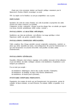 d'autre part, à des versements institués par l'autorité publique notamment pour le
financement d'actions d'intérêt économique ou social.
NB : Les impôts sur les bénéfices ne sont pas comptabilisés sous ce poste.
IMPUTATION
Inscription des coûts des centres d'analyse aux coûts de produits en proportion des unités
d'oeuvre des centres consacrés à ces produits.
L'imputation est dite « rationnelle » lorsque la part des charges fixes est calculée par rapport
à un niveau d'activité préalablement défini comme « normal ».
INSTALLATIONS A CARACTÈRE SPÉCIFIQUE.
Installations qui, dans une profession, sont affectées à un usage spécifique et dont
l'importance justifie une gestion comptable distincte.
INSTALLATIONS COMPLEXES SPÉCIALISÉES.
Unités complexes fixes d'usage spécialisé pouvant comprendre constructions, matériels ou
pièces qui, même séparables par nature, sont techniquement liés pour leur fonctionnement et
que cette incorporation de caractère irréversible rend passibles du même rythme
d'amortissement.
INSTALLATIONS GÉNÉRALES.
Ensembles d'éléments dont la liaison organique est la condition nécessaire de leur utilisation
et qui sont distincts des unités techniques annexées à des installations d'exploitation ou de
transport par canalisation.
Il en est ainsi par exemple :
des installations téléphoniques dont la mise en place incombe à l'entreprise;
des installations de chauffage du siège et des bureaux administratifs;
des installations de douche pour le personnel,...
INVENTAIRE COMPTABLE PERMANENT.
Organisation des comptes de stocks qui, par l'enregistrement des mouvements, permet de
connaître de façon constante, en cours d'exercice, les existants chiffrés en quantités et en
valeurs.
www.tifawt.com
www.tifawt.com
 