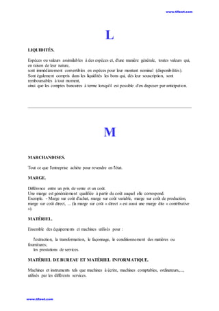 L
LIQUIDITÉS.
Espèces ou valeurs assimilables à des espèces et, d'une manière générale, toutes valeurs qui,
en raison de leur nature,
sont immédiatement convertibles en espèces pour leur montant nominal (disponibilités).
Sont également compris dans les liquidités les bons qui, dès leur souscription, sont
remboursables à tout moment,
ainsi que les comptes bancaires à terme lorsqu'il est possible d'en disposer par anticipation.
M
MARCHANDISES.
Tout ce que l'entreprise achète pour revendre en l'état.
MARGE.
Différence entre un prix de vente et un coût.
Une marge est généralement qualifiée à partir du coût auquel elle correspond.
Exemple. - Marge sur coût d'achat, marge sur coût variable, marge sur coût de production,
marge sur coût direct, ... (la marge sur coût « direct » est aussi une marge dite « contributive
»).
MATÉRIEL.
Ensemble des équipements et machines utilisés pour :
l'extraction, la transformation, le façonnage, le conditionnement des matières ou
fournitures;
les prestations de services.
MATÉRIEL DE BUREAU ET MATÉRIEL INFORMATIQUE.
Machines et instruments tels que machines à écrire, machines comptables, ordinateurs,...,
utilisés par les différents services.
www.tifawt.com
www.tifawt.com
 