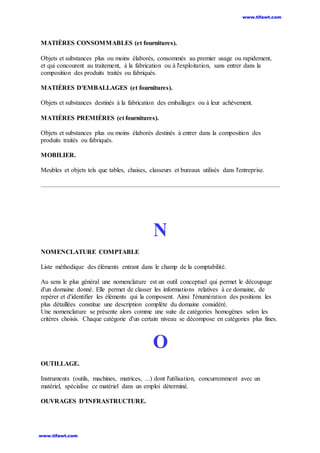 MATIÈRES CONSOMMABLES (et fournitures).
Objets et substances plus ou moins élaborés, consommés au premier usage ou rapidement,
et qui concourent au traitement, à la fabrication ou à l'exploitation, sans entrer dans la
composition des produits traités ou fabriqués.
MATIÈRES D'EMBALLAGES (et fournitures).
Objets et substances destinés à la fabrication des emballages ou à leur achèvement.
MATIÈRES PREMIÈRES (et fournitures).
Objets et substances plus ou moins élaborés destinés à entrer dans la composition des
produits traités ou fabriqués.
MOBILIER.
Meubles et objets tels que tables, chaises, classeurs et bureaux utilisés dans l'entreprise.
N
NOMENCLATURE COMPTABLE
Liste méthodique des éléments entrant dans le champ de la comptabilité.
Au sens le plus général une nomenclature est un outil conceptuel qui permet le découpage
d'un domaine donné. Elle permet de classer les informations relatives à ce domaine, de
repérer et d'identifier les éléments qui la composent. Ainsi l'énumération des positions les
plus détaillées constitue une description complète du domaine considéré.
Une nomenclature se présente alors comme une suite de catégories homogènes selon les
critères choisis. Chaque catégorie d'un certain niveau se décompose en catégories plus fines.
O
OUTILLAGE.
Instruments (outils, machines, matrices, ...) dont l'utilisation, concurremment avec un
matériel, spécialise ce matériel dans un emploi déterminé.
OUVRAGES D'INFRASTRUCTURE.
www.tifawt.com
www.tifawt.com
 