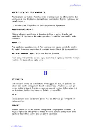 AMORTISSEMENTS DÉROGATOIRES.
Amortissements ou fractions d'amortissements ne correspondant pas à l'objet normal d'un
amortissement pour dépréciation et comptabilisés en application de textes particuliers, par
exemple fiscaux .
Les amortissements dérogatoires font partie des provisions réglementées.
APPROVISIONNEMENTS
Objets et substances achetés pour la formation des biens et services à vendre ou à
immobiliser. Ils comprennent les matières premières, les matières consommables et les
emballages.
ASSOCIÉS
Pour l'application des dispositions du Plan comptable, sont réputés associés les membres
des sociétés de capitaux, des sociétés de personnes, des sociétés de fait, des associations,...
AVANCES CONSOLIDABLES (Au sens financier du terme).
Fonds ayant, pour l'entreprise qui les a reçus, le caractère de capitaux permanents et qui ont
vocation à être incorporés au capital social.
B
BÂTIMENTS
Sont considérés comme tels les fondations et leurs appuis, les murs, les planchers, les
toitures, ainsi que les aménagements faisant corps avec eux, à l'exclusion de ceux qui
peuvent en être facilement détachés ou encore de ceux qui, en raison de leur nature et de
leur importance, justifient une inscription distincte en comptabilité.
BILAN
État des éléments actifs, des éléments passifs et de leur différence qui correspond aux
capitaux propres.
BUDGET
Prévision chiffrée de tous les éléments correspondant à un prograinine déterminé. Un
budget d'exploitation est la prévision chiffrée de tous les éléments correspondant à une
hypothèse d'exploitation donnée pour une période déterminée.
www.tifawt.com
www.tifawt.com
 