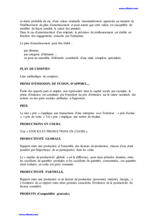 sa durée probable de vie, d'une valeur résiduelle raisonnablement appréciée au moment de
l'établissement du plan d'amortissement et pour autant que cette valeur est susceptible de
modifier de façon sensible le calcul des annuités.
Dans le cas d'amortissement d'un emprunt, la prévision de remboursement est établie en
fonction des engagements souscrits par l'entreprise.
Le plan d'amortissement peut être établi :
par élément;
par catégorie d'éléments ;
ou pour un ensemble d'éléments constitutifs d'une unité complexe spécialisée.
PLAN DE COMPTES
Liste méthodique de comptesv.
PRIME D'ÉMISSION, DE FUSION, D'APPORT,...
Partie des apports purs et simples non représentés dans le capital social; par exemple, la
prime d'émission est constituée par l'excédent du prix d'émission sur la valeur nominale des
actions ou des parts sociales attribuées à l'apporteur.
PRIX.
Le mot « prix » s'applique aux transactions d'une entreprise avec l'extérieur : « prix d'achat
», « prix de vente ». Un « prix » implique une notion de résultat.
PRODUCTIONS EN COURS.
Voir « STOCKS ET PRODUCTIONS EN COURS ».
PRODUCTIVITÉ GLOBALE.
Rapport entre une production et l'ensemble des facteurs de production, chacun d'eux étant
pondéré par l'importance de sa participation dans les coûts.
Le « surplus de productivité globale » est la différence, pour deux périodes données, entre
les excédents de quantités produites et les excédents de quantités consommées, ces quantités
étant évaluées en coûts (ou prix) constants.
PRODUCTIVITÉ PARTIELLE.
Rapport entre une production et un facteur de production (personnel, matériel, énergie,...).
L'évolution de ce rapport entre deux périodes caractérise l'évolution de la productivité du
facteur considéré.
PRODUITS (Comptabilité générale).
www.tifawt.com
www.tifawt.com
 
