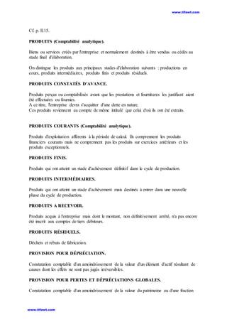 Cf. p. Il.15.
PRODUITS (Comptabilité analytique).
Biens ou services créés par l'entreprise et normalement destinés à être vendus ou cédés au
stade final d'élaboration.
On distingue les produits aux principaux stades d'élaboration suivants : productions en
cours, produits intermédiaires, produits finis et produits résiduels.
PRODUITS CONSTATÉS D'AVANCE.
Produits perçus ou comptabilisés avant que les prestations et fournitures les justifiant aient
été effectuées ou fournies.
A ce titre, l'entreprise devra s'acquitter d'une dette en nature.
Ces produits reviennent au compte de même intitulé que celui d'où ils ont été extraits.
PRODUITS COURANTS (Comptabilité analytique).
Produits d'exploitation afférents à la période de calcul. Ils comprennent les produits
financiers courants mais ne comprennent pas les produits sur exercices antérieurs et les
produits exceptionnels.
PRODUITS FINIS.
Produits qui ont atteint un stade d'achèvement définitif dans le cycle de production.
PRODUITS INTERMÉDIAIRES.
Produits qui ont atteint un stade d'achèvement mais destinés à entrer dans une nouvelle
phase du cycle de production.
PRODUITS A RECEVOIR.
Produits acquis à l'entreprise mais dont le montant, non définitivement arrêté, n'a pas encore
été inscrit aux comptes de tiers débiteurs.
PRODUITS RÉSIDUELS.
Déchets et rebuts de fabrication.
PROVISION POUR DÉPRÉCIATION.
Constatation comptable d'un amoindrissement de la valeur d'un élément d'actif résultant de
causes dont les effets ne sont pas jugés irréversibles.
PROVISION POUR PERTES ET DÉPRÉCIATIONS GLOBALES.
Constatation comptable d'un amoindrissement de la valeur du patrimoine ou d'une fraction
www.tifawt.com
www.tifawt.com
 