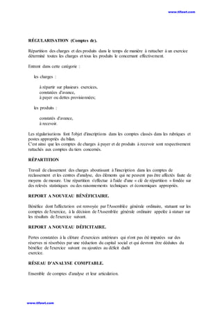 RÉGULARISATION (Comptes de).
Répartition des charges et des produits dans le temps de manière à rattacher à un exercice
déterminé toutes les charges et tous les produits le concernant effectivement.
Entrent dans cette catégorie :
les charges :
à répartir sur plusieurs exercices,
constatées d'avance,
à payer ou dettes provisionnées;
les produits :
constatés d'avance,
à recevoir.
Les régularisations font l'objet d'inscriptions dans les comptes classés dans les rubriques et
postes appropriés du bilan.
C'est ainsi que les comptes de charges à payer et de produits à recevoir sont respectivement
rattachés aux comptes du tiers concernés.
RÉPARTITION
Travail de classement des charges aboutissant à l'inscription dans les comptes de
reclassement et les centres d'analyse, des éléments qui ne peuvent pas être affectés faute de
moyens de mesure. Une répartition s'effectue à l'aide d'une « clé de répartition » fondée sur
des relevés statistiques ou des raisonnements techniques et économiques appropriés.
REPORT A NOUVEAU BÉNÉFICIAIRE.
Bénéfice dont l'affectation est renvoyée par l'Assemblée générale ordinaire, statuant sur les
comptes de l'exercice, à la décision de l'Assemblée générale ordinaire appelée à statuer sur
les résultats de l'exercice suivant.
REPORT A NOUVEAU DÉFICITAIRE.
Pertes constatées à la clôture d'exercices antérieurs qui n'ont pas été imputées sur des
réserves ni résorbées par une réduction du capital social et qui devront être déduites du
bénéfice de l'exercice suivant ou ajoutées au déficit dudit
exercice.
RÉSEAU D'ANALYSE COMPTABLE.
Ensemble de comptes d'analyse et leur articulation.
www.tifawt.com
www.tifawt.com
 