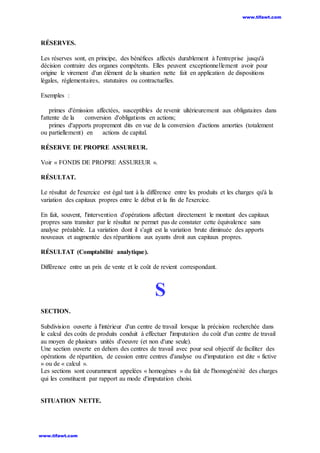 RÉSERVES.
Les réserves sont, en principe, des bénéfices affectés durablement à l'entreprise jusqu'à
décision contraire des organes compétents. Elles peuvent exceptionnellement avoir pour
origine le virement d'un élément de la situation nette fait en application de dispositions
légales, réglementaires, statutaires ou contractuelles.
Exemples :
primes d'émission affectées, susceptibles de revenir ultérieurement aux obligataires dans
l'attente de la conversion d'obligations en actions;
primes d'apports proprement dits en vue de la conversion d'actions amorties (totalement
ou partiellement) en actions de capital.
RÉSERVE DE PROPRE ASSUREUR.
Voir « FONDS DE PROPRE ASSUREUR ».
RÉSULTAT.
Le résultat de l'exercice est égal tant à la différence entre les produits et les charges qu'à la
variation des capitaux propres entre le début et la fin de l'exercice.
En fait, souvent, l'intervention d'opérations affectant directement le montant des capitaux
propres sans transiter par le résultat ne permet pas de constater cette équivalence sans
analyse préalable. La variation dont il s'agit est la variation brute diminuée des apports
nouveaux et augmentée des répartitions aux ayants droit aux capitaux propres.
RÉSULTAT (Comptabilité analytique).
Différence entre un prix de vente et le coût de revient correspondant.
S
SECTION.
Subdivision ouverte à l'intérieur d'un centre de travail lorsque la précision recherchée dans
le calcul des coûts de produits conduit à effectuer l'imputation du coût d'un centre de travail
au moyen de plusieurs unités d'oeuvre (et non d'une seule).
Une section ouverte en dehors des centres de travail avec pour seul objectif de faciliter des
opérations de répartition, de cession entre centres d'analyse ou d'imputation est dite « fictive
» ou de « calcul ».
Les sections sont couramment appelées « homogènes » du fait de l'homogénéité des charges
qui les constituent par rapport au mode d'imputation choisi.
SITUATION NETTE.
www.tifawt.com
www.tifawt.com
 