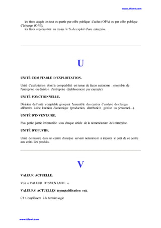 les titres acquis en tout ou partie par offre publique d'achat (OPA) ou par offre publique
d'échange (OPE);
les titres représentant au moins la % du capital d'une entreprise.
U
UNITÉ COMPTABLE D'EXPLOITATION.
Unité d'exploitation dont la comptabilité est tenue de façon autonome : ensemble de
l'entreprise ou division d'entreprise (établissement par exemple).
UNITÉ FONCTIONNELLE.
Division de l'unité comptable groupant l'ensemble des centres d'analyse de charges
afférentes à une fonction économique (production, distribution, gestion du personnel,...).
UNITÉ D'INVENTAIRE.
Plus petite partie inventoriée sous chaque article de la nomenclature de l'entreprise.
UNITÉ D'OEUVRE.
Unité de mesure dans un centre d'analyse servant notamment à imputer le coût de ce centre
aux coûts des produits.
V
VALEUR ACTUELLE.
Voir « VALEUR D'INVENTAIRE ».
VALEURS ACTUELLES (comptabilisation en).
Cf. Complément à la terminologie
www.tifawt.com
www.tifawt.com
 